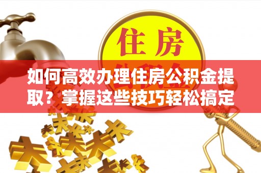 龙门如何高效办理住房公积金提取？掌握这些技巧轻松搞定