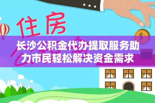 龙门长沙公积金代办提取服务助力市民轻松解决资金需求
