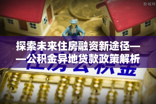 龙门探索未来住房融资新途径——公积金异地贷款政策解析与实践