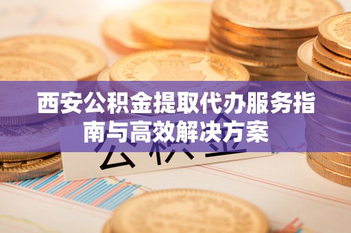 龙门西安公积金提取代办服务指南与高效解决方案