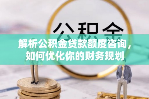 龙门解析公积金贷款额度咨询，如何优化你的财务规划