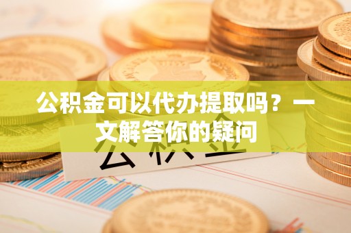 龙门公积金可以代办提取吗？一文解答你的疑问