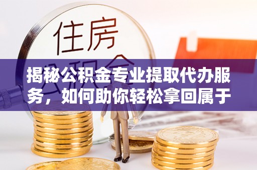 龙门揭秘公积金专业提取代办服务，如何助你轻松拿回属于你的资金