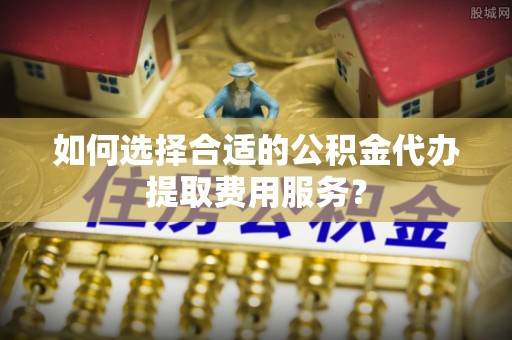 龙门如何选择合适的公积金代办提取费用服务？