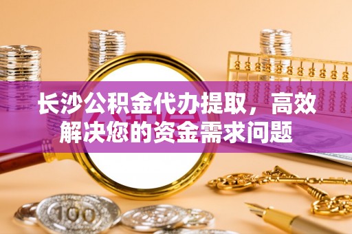 龙门长沙公积金代办提取，高效解决您的资金需求问题