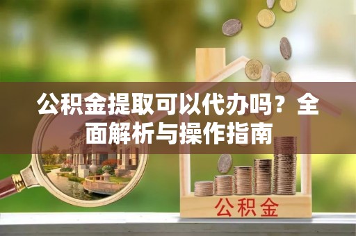 龙门公积金提取可以代办吗？全面解析与操作指南