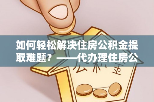 龙门如何轻松解决住房公积金提取难题？——代办理住房公积金提取服务解析