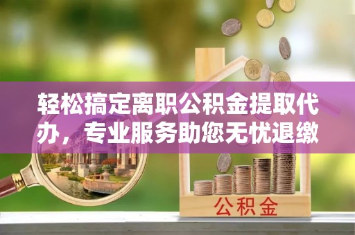龙门轻松搞定离职公积金提取代办，专业服务助您无忧退缴
