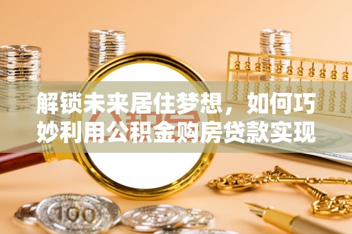 龙门解锁未来居住梦想，如何巧妙利用公积金购房贷款实现房产投资