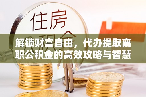 龙门解锁财富自由，代办提取离职公积金的高效攻略与智慧选择