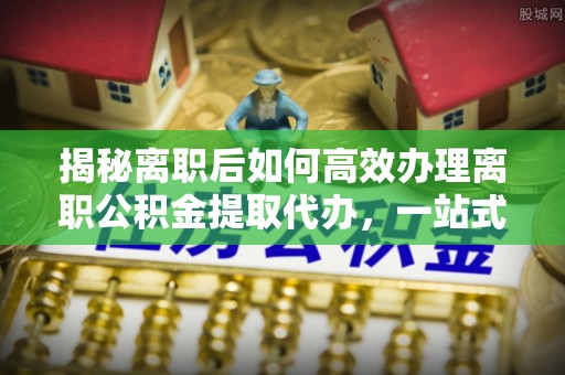 龙门揭秘离职后如何高效办理离职公积金提取代办，一站式服务全解析