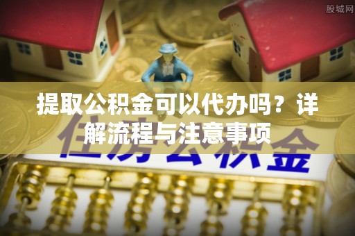 龙门提取公积金可以代办吗？详解流程与注意事项