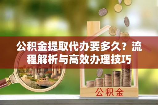 龙门公积金提取代办要多久？流程解析与高效办理技巧