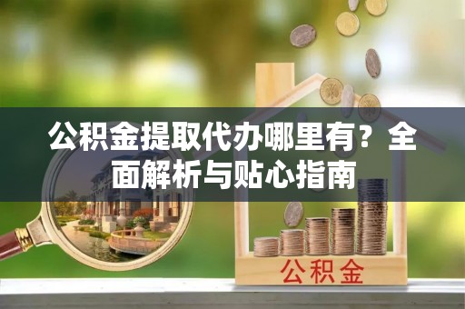 龙门公积金提取代办哪里有？全面解析与贴心指南