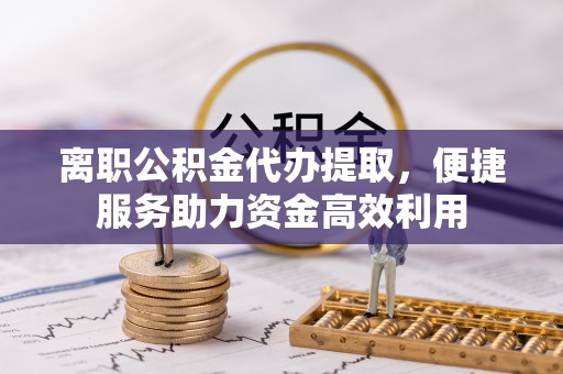 龙门离职公积金代办提取，便捷服务助力资金高效利用