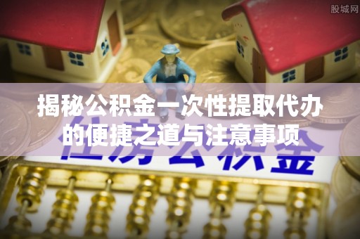 龙门揭秘公积金一次性提取代办的便捷之道与注意事项
