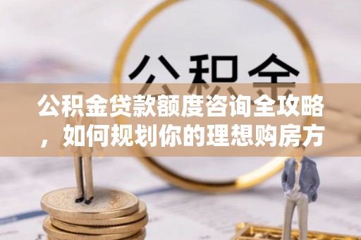 龙门公积金贷款额度咨询全攻略，如何规划你的理想购房方案