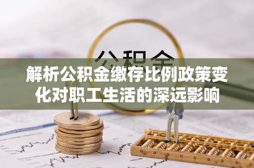 龙门解析公积金缴存比例政策变化对职工生活的深远影响