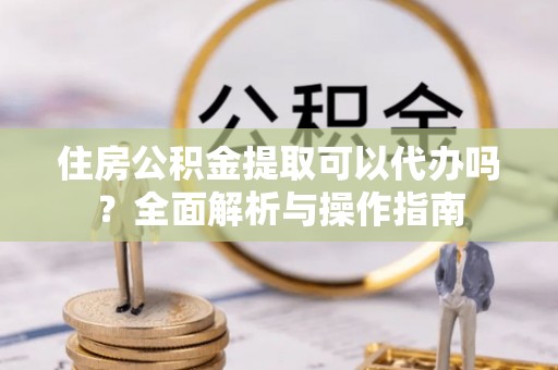 龙门住房公积金提取可以代办吗？全面解析与操作指南