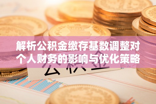 龙门解析公积金缴存基数调整对个人财务的影响与优化策略