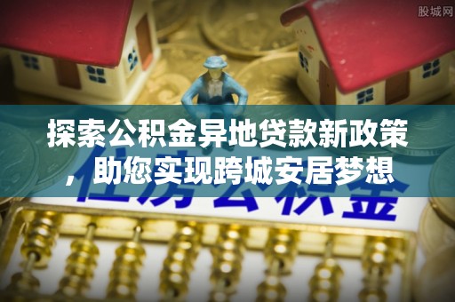 龙门探索公积金异地贷款新政策，助您实现跨城安居梦想