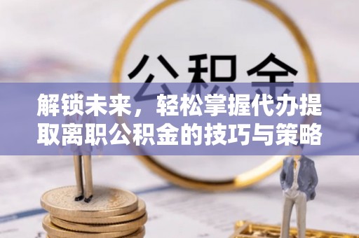 龙门解锁未来，轻松掌握代办提取离职公积金的技巧与策略