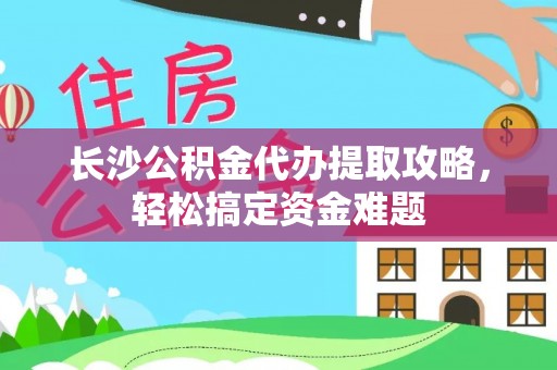 龙门长沙公积金代办提取攻略，轻松搞定资金难题