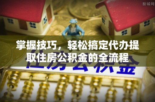 龙门掌握技巧，轻松搞定代办提取住房公积金的全流程