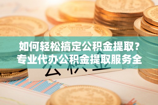 龙门如何轻松搞定公积金提取？专业代办公积金提取服务全解析