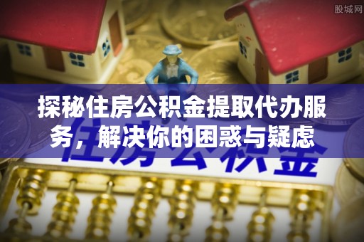 龙门探秘住房公积金提取代办服务，解决你的困惑与疑虑