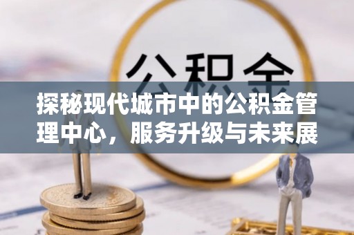 龙门探秘现代城市中的公积金管理中心，服务升级与未来展望