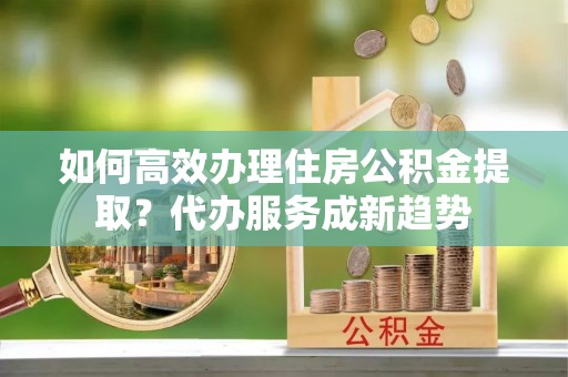 龙门如何高效办理住房公积金提取？代办服务成新趋势