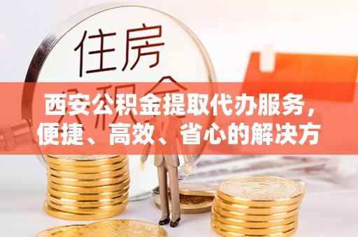 龙门西安公积金提取代办服务，便捷、高效、省心的解决方案