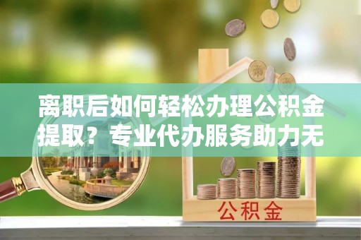 龙门离职后如何轻松办理公积金提取？专业代办服务助力无忧
