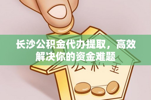 龙门长沙公积金代办提取，高效解决你的资金难题