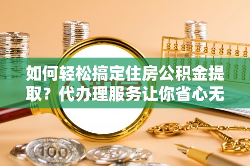 龙门如何轻松搞定住房公积金提取？代办理服务让你省心无忧