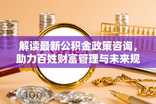 龙门解读最新公积金政策咨询，助力百姓财富管理与未来规划