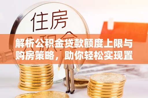 龙门解析公积金贷款额度上限与购房策略，助你轻松实现置业梦想