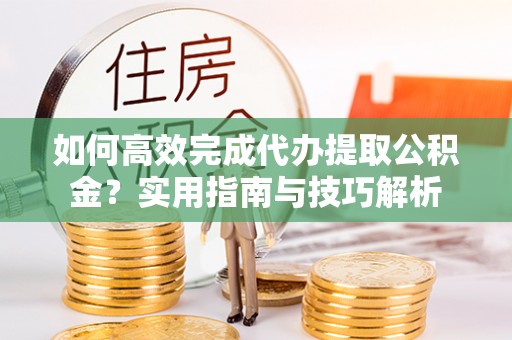 龙门如何高效完成代办提取公积金？实用指南与技巧解析