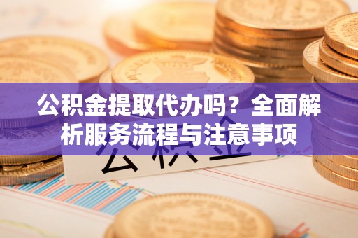 龙门公积金提取代办吗？全面解析服务流程与注意事项