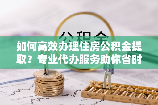 龙门如何高效办理住房公积金提取？专业代办服务助你省时省力