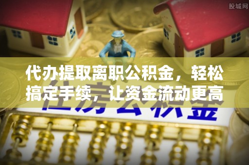 龙门代办提取离职公积金，轻松搞定手续，让资金流动更高效