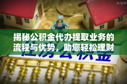 龙门揭秘公积金代办提取业务的流程与优势，助您轻松理财
