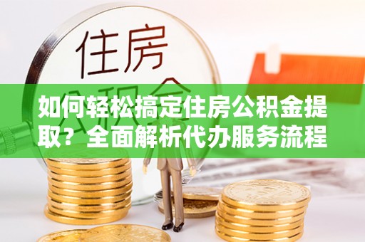 龙门如何轻松搞定住房公积金提取？全面解析代办服务流程与优势