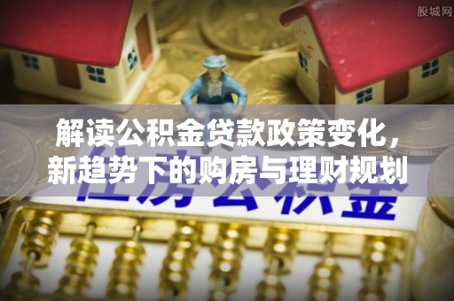 龙门解读公积金贷款政策变化，新趋势下的购房与理财规划
