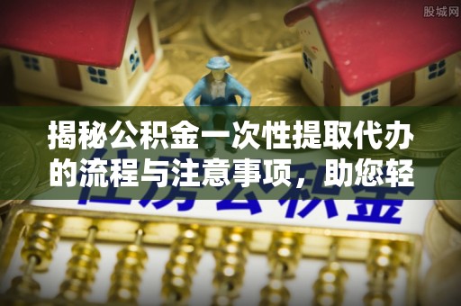 龙门揭秘公积金一次性提取代办的流程与注意事项，助您轻松拿钱！