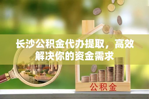 龙门长沙公积金代办提取，高效解决你的资金需求