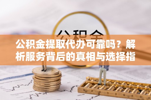 龙门公积金提取代办可靠吗？解析服务背后的真相与选择指南