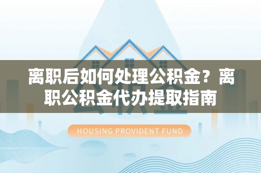 龙门离职后如何处理公积金？离职公积金代办提取指南