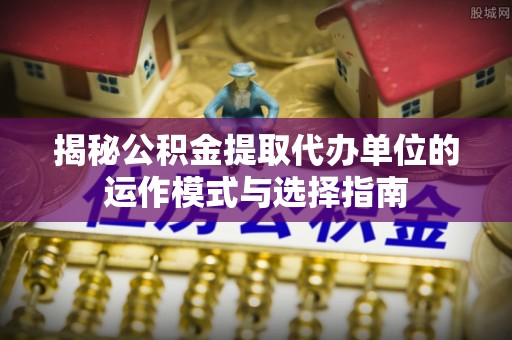 龙门揭秘公积金提取代办单位的运作模式与选择指南